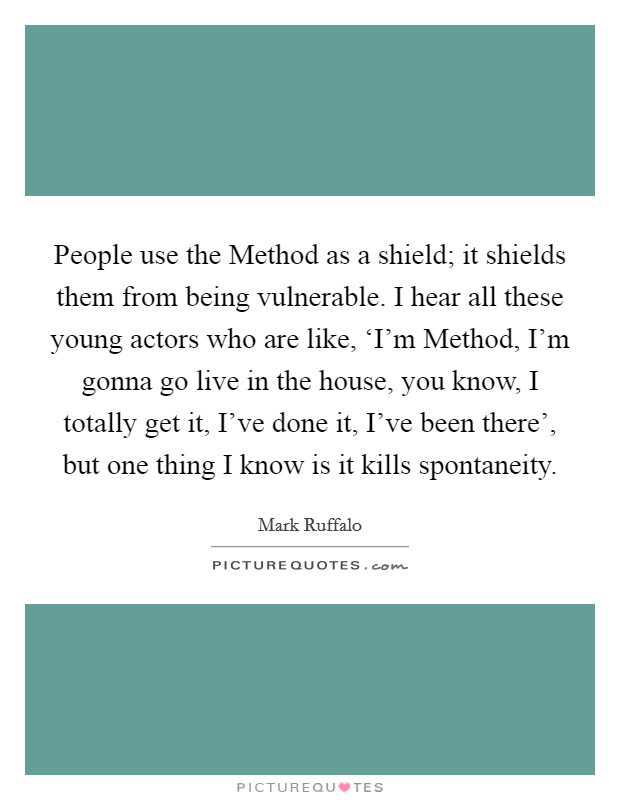 People use the Method as a shield; it shields them from being vulnerable. I hear all these young actors who are like, ‘I'm Method, I'm gonna go live in the house, you know, I totally get it, I've done it, I've been there', but one thing I know is it kills spontaneity Picture Quote #1