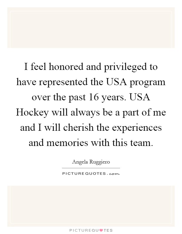 I feel honored and privileged to have represented the USA program over the past 16 years. USA Hockey will always be a part of me and I will cherish the experiences and memories with this team Picture Quote #1