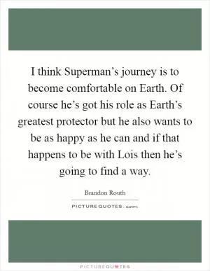 I think Superman’s journey is to become comfortable on Earth. Of course he’s got his role as Earth’s greatest protector but he also wants to be as happy as he can and if that happens to be with Lois then he’s going to find a way Picture Quote #1