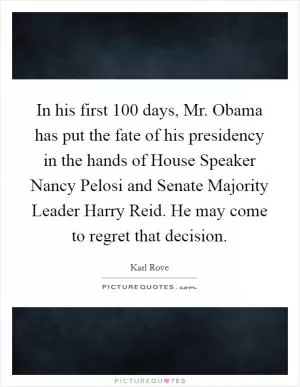 In his first 100 days, Mr. Obama has put the fate of his presidency in the hands of House Speaker Nancy Pelosi and Senate Majority Leader Harry Reid. He may come to regret that decision Picture Quote #1