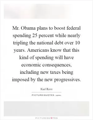 Mr. Obama plans to boost federal spending 25 percent while nearly tripling the national debt over 10 years. Americans know that this kind of spending will have economic consequences, including new taxes being imposed by the new progressives Picture Quote #1