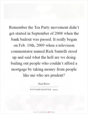 Remember the Tea Party movement didn’t get started in September of 2008 when the bank bailout was passed. It really began on Feb. 19th, 2009 when a television commentator named Rick Santelli stood up and said what the hell are we doing bailing out people who couldn’t afford a mortgage by taking money from people like me who are prudent? Picture Quote #1