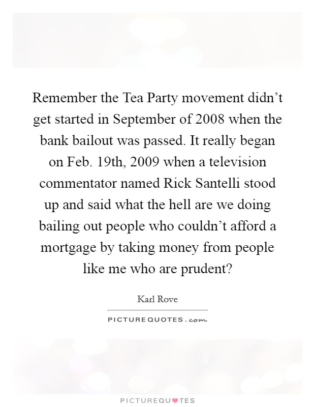 Remember the Tea Party movement didn't get started in September of 2008 when the bank bailout was passed. It really began on Feb. 19th, 2009 when a television commentator named Rick Santelli stood up and said what the hell are we doing bailing out people who couldn't afford a mortgage by taking money from people like me who are prudent? Picture Quote #1
