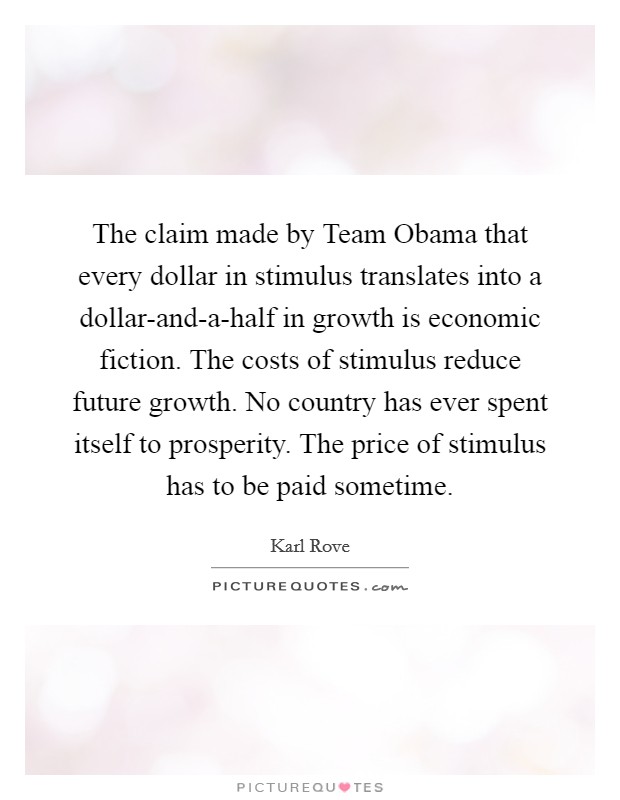The claim made by Team Obama that every dollar in stimulus translates into a dollar-and-a-half in growth is economic fiction. The costs of stimulus reduce future growth. No country has ever spent itself to prosperity. The price of stimulus has to be paid sometime Picture Quote #1