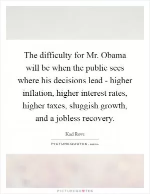 The difficulty for Mr. Obama will be when the public sees where his decisions lead - higher inflation, higher interest rates, higher taxes, sluggish growth, and a jobless recovery Picture Quote #1