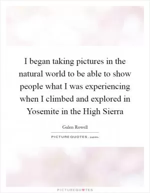I began taking pictures in the natural world to be able to show people what I was experiencing when I climbed and explored in Yosemite in the High Sierra Picture Quote #1