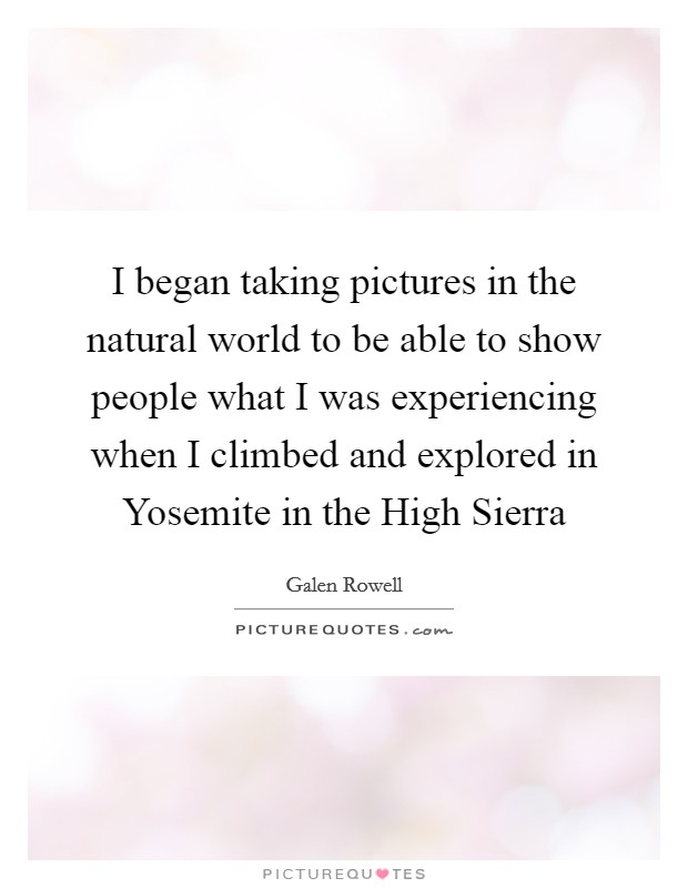 I began taking pictures in the natural world to be able to show people what I was experiencing when I climbed and explored in Yosemite in the High Sierra Picture Quote #1