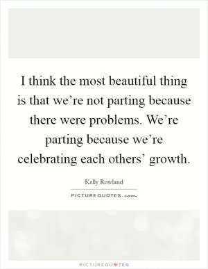 I think the most beautiful thing is that we’re not parting because there were problems. We’re parting because we’re celebrating each others’ growth Picture Quote #1