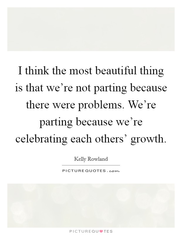 I think the most beautiful thing is that we're not parting because there were problems. We're parting because we're celebrating each others' growth Picture Quote #1