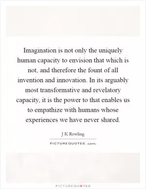 Imagination is not only the uniquely human capacity to envision that which is not, and therefore the fount of all invention and innovation. In its arguably most transformative and revelatory capacity, it is the power to that enables us to empathize with humans whose experiences we have never shared Picture Quote #1
