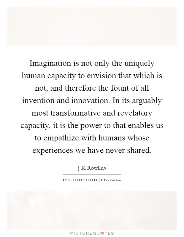 Imagination is not only the uniquely human capacity to envision that which is not, and therefore the fount of all invention and innovation. In its arguably most transformative and revelatory capacity, it is the power to that enables us to empathize with humans whose experiences we have never shared Picture Quote #1
