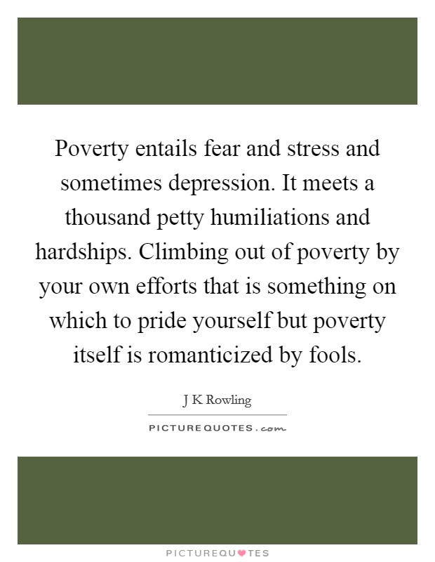Poverty entails fear and stress and sometimes depression. It meets a thousand petty humiliations and hardships. Climbing out of poverty by your own efforts that is something on which to pride yourself but poverty itself is romanticized by fools Picture Quote #1