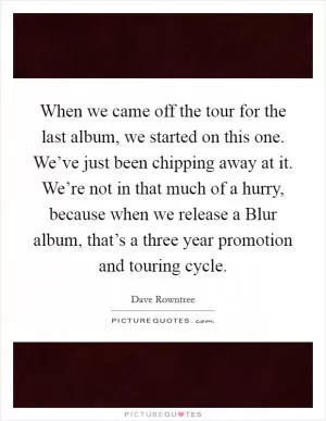 When we came off the tour for the last album, we started on this one. We’ve just been chipping away at it. We’re not in that much of a hurry, because when we release a Blur album, that’s a three year promotion and touring cycle Picture Quote #1