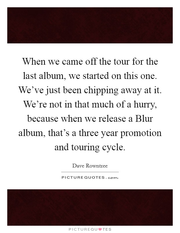 When we came off the tour for the last album, we started on this one. We've just been chipping away at it. We're not in that much of a hurry, because when we release a Blur album, that's a three year promotion and touring cycle Picture Quote #1