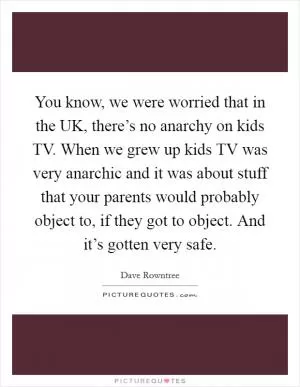 You know, we were worried that in the UK, there’s no anarchy on kids TV. When we grew up kids TV was very anarchic and it was about stuff that your parents would probably object to, if they got to object. And it’s gotten very safe Picture Quote #1