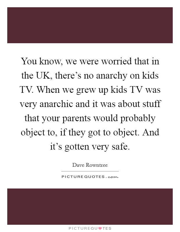 You know, we were worried that in the UK, there's no anarchy on kids TV. When we grew up kids TV was very anarchic and it was about stuff that your parents would probably object to, if they got to object. And it's gotten very safe Picture Quote #1