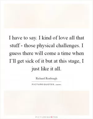 I have to say. I kind of love all that stuff - those physical challenges. I guess there will come a time when I’ll get sick of it but at this stage, I just like it all Picture Quote #1