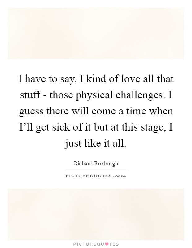 I have to say. I kind of love all that stuff - those physical challenges. I guess there will come a time when I'll get sick of it but at this stage, I just like it all Picture Quote #1