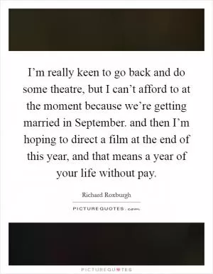 I’m really keen to go back and do some theatre, but I can’t afford to at the moment because we’re getting married in September. and then I’m hoping to direct a film at the end of this year, and that means a year of your life without pay Picture Quote #1