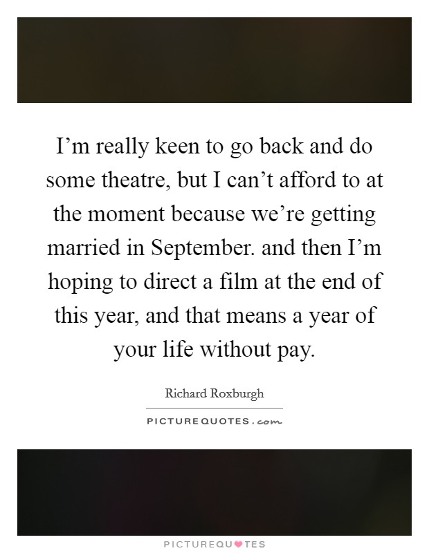 I'm really keen to go back and do some theatre, but I can't afford to at the moment because we're getting married in September. and then I'm hoping to direct a film at the end of this year, and that means a year of your life without pay Picture Quote #1