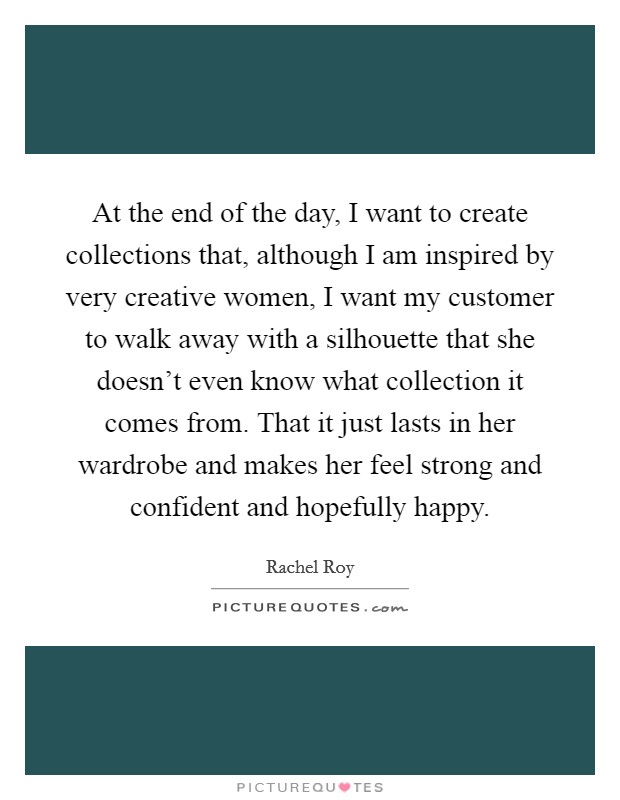 At the end of the day, I want to create collections that, although I am inspired by very creative women, I want my customer to walk away with a silhouette that she doesn't even know what collection it comes from. That it just lasts in her wardrobe and makes her feel strong and confident and hopefully happy Picture Quote #1
