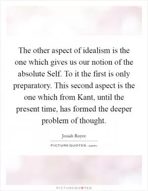 The other aspect of idealism is the one which gives us our notion of the absolute Self. To it the first is only preparatory. This second aspect is the one which from Kant, until the present time, has formed the deeper problem of thought Picture Quote #1
