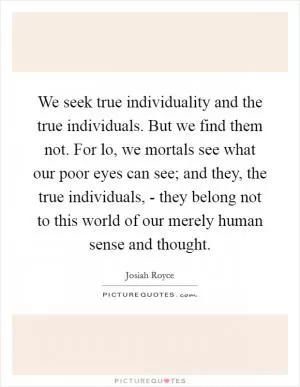 We seek true individuality and the true individuals. But we find them not. For lo, we mortals see what our poor eyes can see; and they, the true individuals, - they belong not to this world of our merely human sense and thought Picture Quote #1