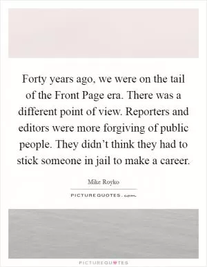 Forty years ago, we were on the tail of the Front Page era. There was a different point of view. Reporters and editors were more forgiving of public people. They didn’t think they had to stick someone in jail to make a career Picture Quote #1
