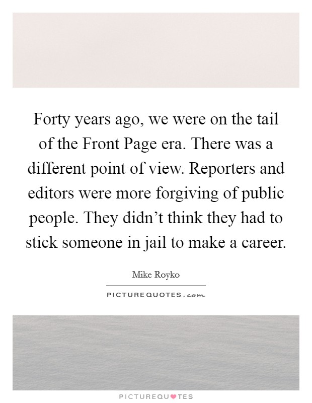 Forty years ago, we were on the tail of the Front Page era. There was a different point of view. Reporters and editors were more forgiving of public people. They didn't think they had to stick someone in jail to make a career Picture Quote #1