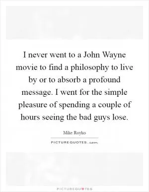 I never went to a John Wayne movie to find a philosophy to live by or to absorb a profound message. I went for the simple pleasure of spending a couple of hours seeing the bad guys lose Picture Quote #1