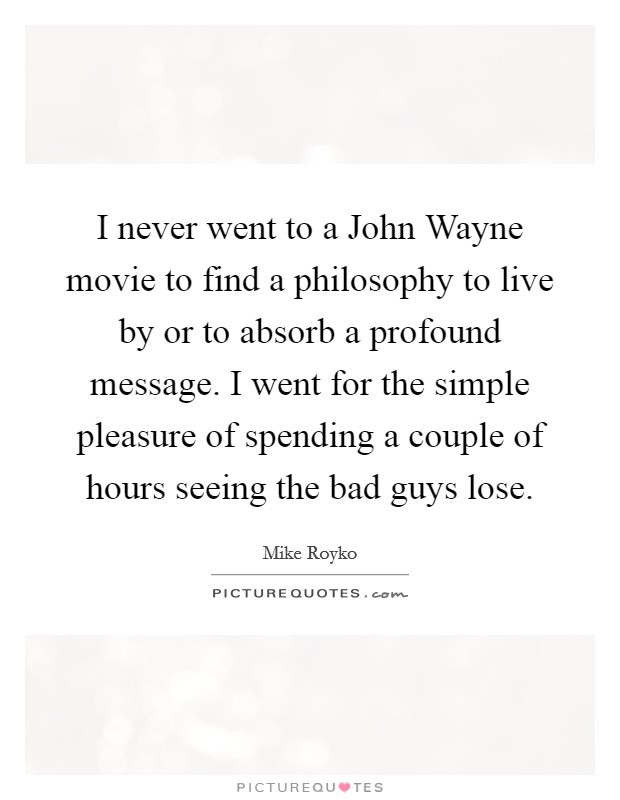 I never went to a John Wayne movie to find a philosophy to live by or to absorb a profound message. I went for the simple pleasure of spending a couple of hours seeing the bad guys lose Picture Quote #1