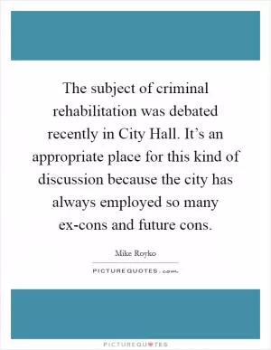 The subject of criminal rehabilitation was debated recently in City Hall. It’s an appropriate place for this kind of discussion because the city has always employed so many ex-cons and future cons Picture Quote #1