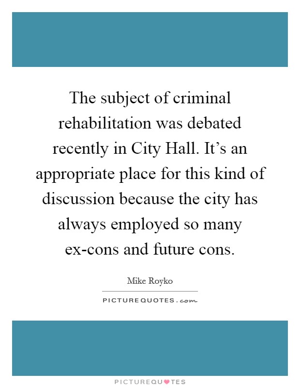 The subject of criminal rehabilitation was debated recently in City Hall. It's an appropriate place for this kind of discussion because the city has always employed so many ex-cons and future cons Picture Quote #1