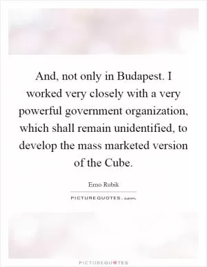 And, not only in Budapest. I worked very closely with a very powerful government organization, which shall remain unidentified, to develop the mass marketed version of the Cube Picture Quote #1