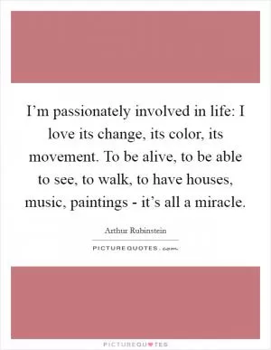 I’m passionately involved in life: I love its change, its color, its movement. To be alive, to be able to see, to walk, to have houses, music, paintings - it’s all a miracle Picture Quote #1