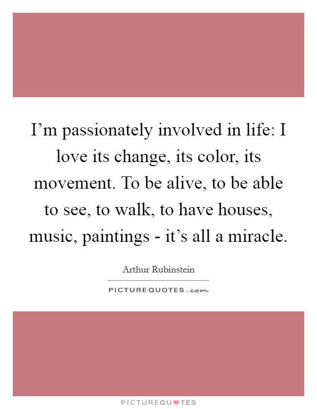 I'm passionately involved in life: I love its change, its color, its movement. To be alive, to be able to see, to walk, to have houses, music, paintings - it's all a miracle Picture Quote #1