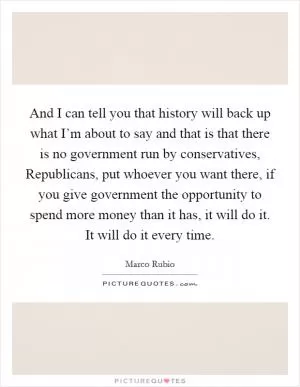 And I can tell you that history will back up what I’m about to say and that is that there is no government run by conservatives, Republicans, put whoever you want there, if you give government the opportunity to spend more money than it has, it will do it. It will do it every time Picture Quote #1