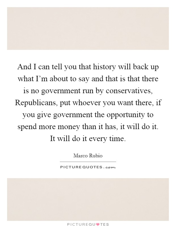 And I can tell you that history will back up what I'm about to say and that is that there is no government run by conservatives, Republicans, put whoever you want there, if you give government the opportunity to spend more money than it has, it will do it. It will do it every time Picture Quote #1