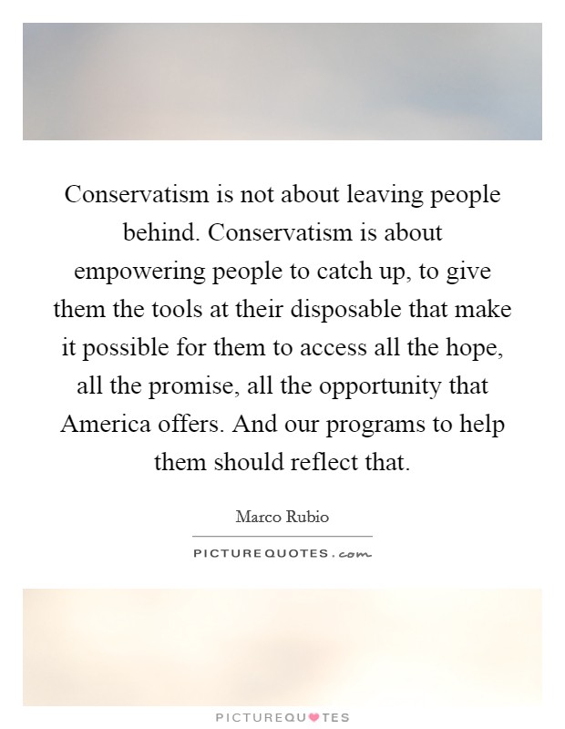 Conservatism is not about leaving people behind. Conservatism is about empowering people to catch up, to give them the tools at their disposable that make it possible for them to access all the hope, all the promise, all the opportunity that America offers. And our programs to help them should reflect that Picture Quote #1