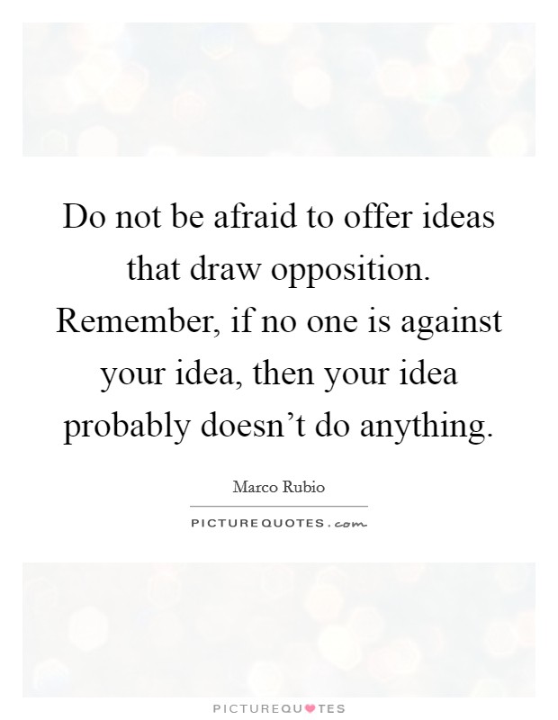 Do not be afraid to offer ideas that draw opposition. Remember, if no one is against your idea, then your idea probably doesn't do anything Picture Quote #1
