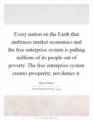 Every nation on the Earth that embraces market economics and the free enterprise system is pulling millions of its people out of poverty. The free enterprise system creates prosperity, not denies it Picture Quote #1