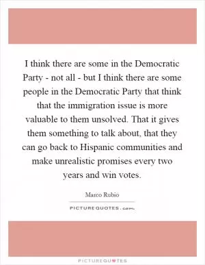I think there are some in the Democratic Party - not all - but I think there are some people in the Democratic Party that think that the immigration issue is more valuable to them unsolved. That it gives them something to talk about, that they can go back to Hispanic communities and make unrealistic promises every two years and win votes Picture Quote #1