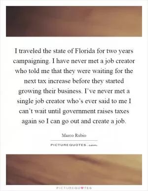 I traveled the state of Florida for two years campaigning. I have never met a job creator who told me that they were waiting for the next tax increase before they started growing their business. I’ve never met a single job creator who’s ever said to me I can’t wait until government raises taxes again so I can go out and create a job Picture Quote #1