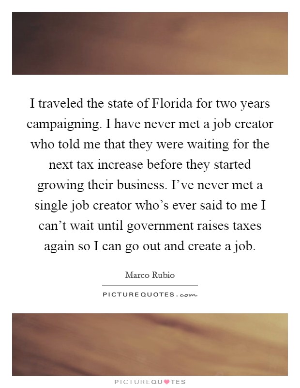 I traveled the state of Florida for two years campaigning. I have never met a job creator who told me that they were waiting for the next tax increase before they started growing their business. I've never met a single job creator who's ever said to me I can't wait until government raises taxes again so I can go out and create a job Picture Quote #1