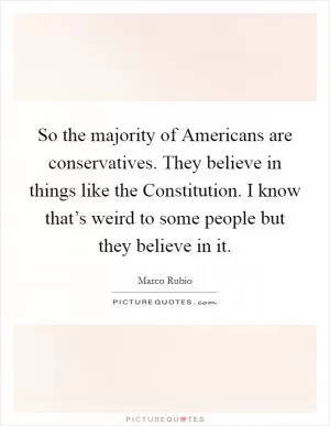So the majority of Americans are conservatives. They believe in things like the Constitution. I know that’s weird to some people but they believe in it Picture Quote #1