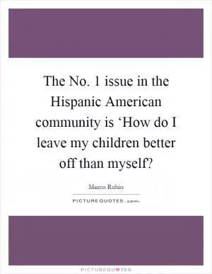 The No. 1 issue in the Hispanic American community is ‘How do I leave my children better off than myself? Picture Quote #1