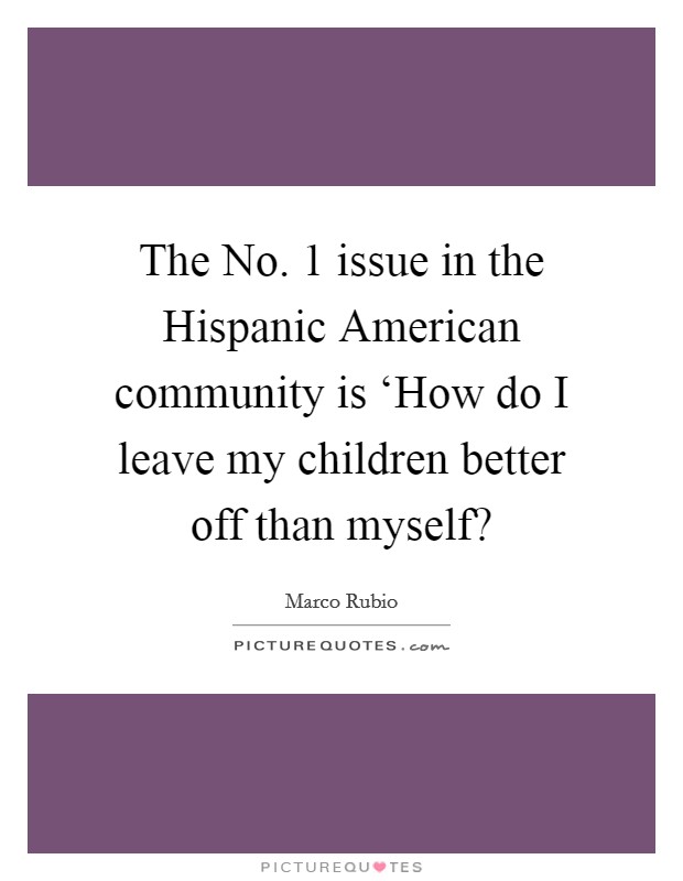 The No. 1 issue in the Hispanic American community is ‘How do I leave my children better off than myself? Picture Quote #1