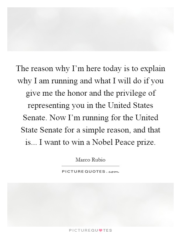 The reason why I'm here today is to explain why I am running and what I will do if you give me the honor and the privilege of representing you in the United States Senate. Now I'm running for the United State Senate for a simple reason, and that is... I want to win a Nobel Peace prize Picture Quote #1