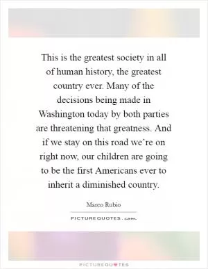 This is the greatest society in all of human history, the greatest country ever. Many of the decisions being made in Washington today by both parties are threatening that greatness. And if we stay on this road we’re on right now, our children are going to be the first Americans ever to inherit a diminished country Picture Quote #1