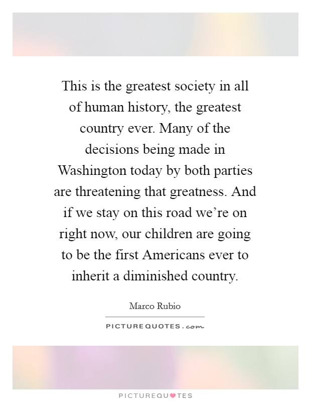 This is the greatest society in all of human history, the greatest country ever. Many of the decisions being made in Washington today by both parties are threatening that greatness. And if we stay on this road we're on right now, our children are going to be the first Americans ever to inherit a diminished country Picture Quote #1